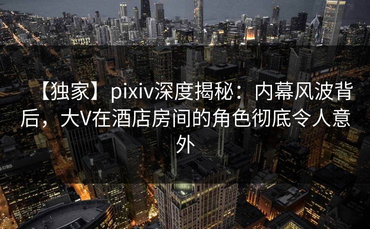 【独家】pixiv深度揭秘：内幕风波背后，大V在酒店房间的角色彻底令人意外