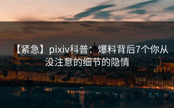 【紧急】pixiv科普：爆料背后7个你从没注意的细节的隐情