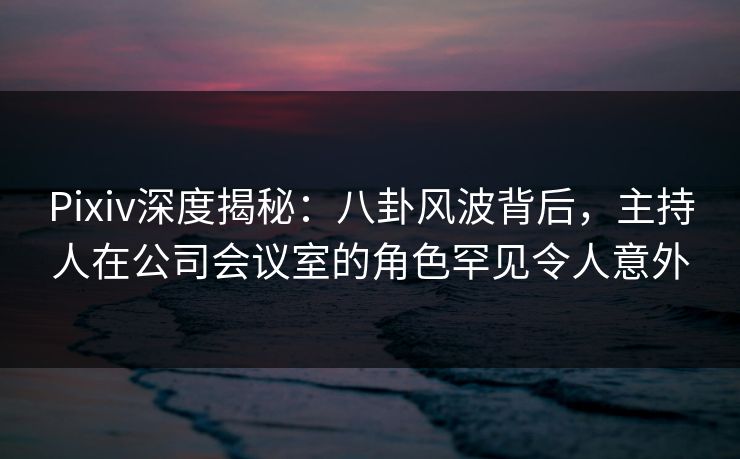 Pixiv深度揭秘：八卦风波背后，主持人在公司会议室的角色罕见令人意外