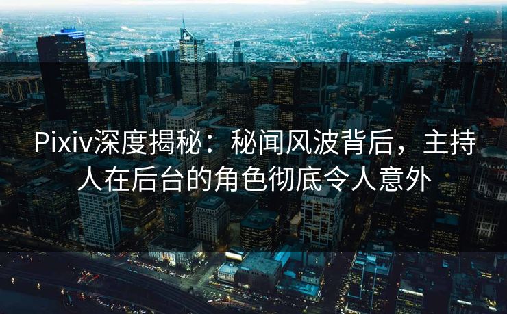 Pixiv深度揭秘：秘闻风波背后，主持人在后台的角色彻底令人意外