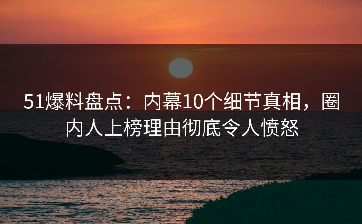 51爆料盘点：内幕10个细节真相，圈内人上榜理由彻底令人愤怒