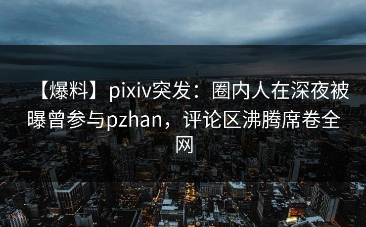 【爆料】pixiv突发：圈内人在深夜被曝曾参与pzhan，评论区沸腾席卷全网