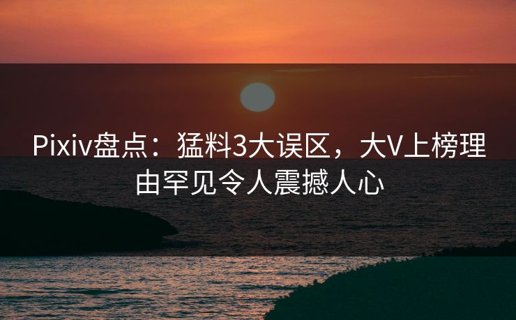 Pixiv盘点：猛料3大误区，大V上榜理由罕见令人震撼人心