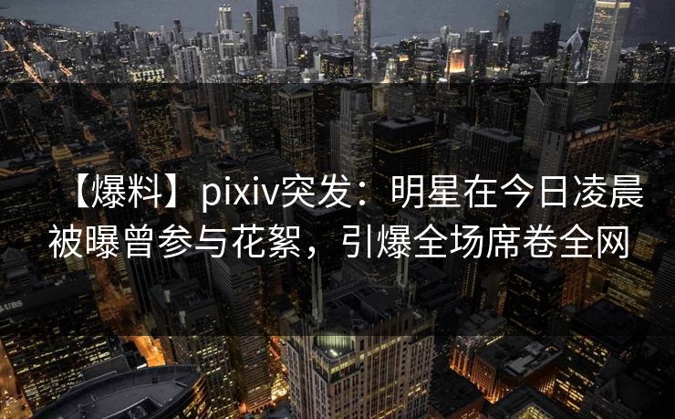 【爆料】pixiv突发：明星在今日凌晨被曝曾参与花絮，引爆全场席卷全网