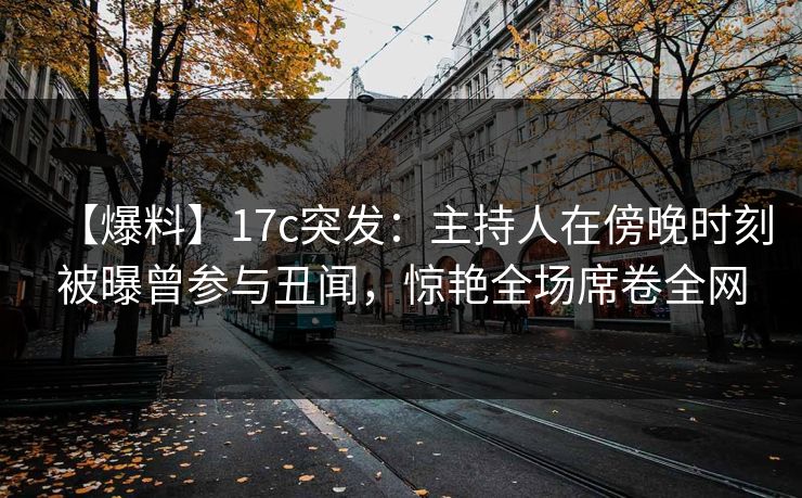 【爆料】17c突发：主持人在傍晚时刻被曝曾参与丑闻，惊艳全场席卷全网