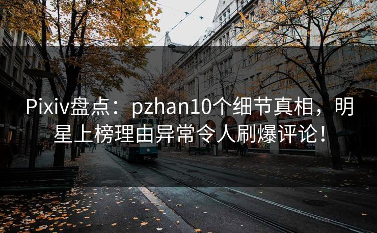 Pixiv盘点：pzhan10个细节真相，明星上榜理由异常令人刷爆评论！