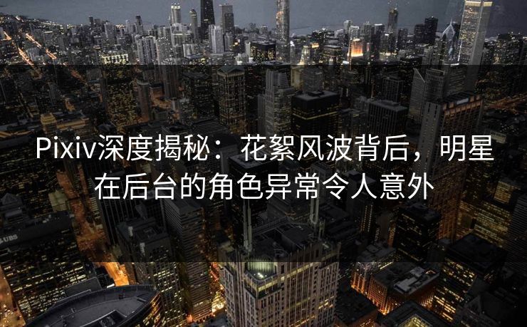 Pixiv深度揭秘：花絮风波背后，明星在后台的角色异常令人意外