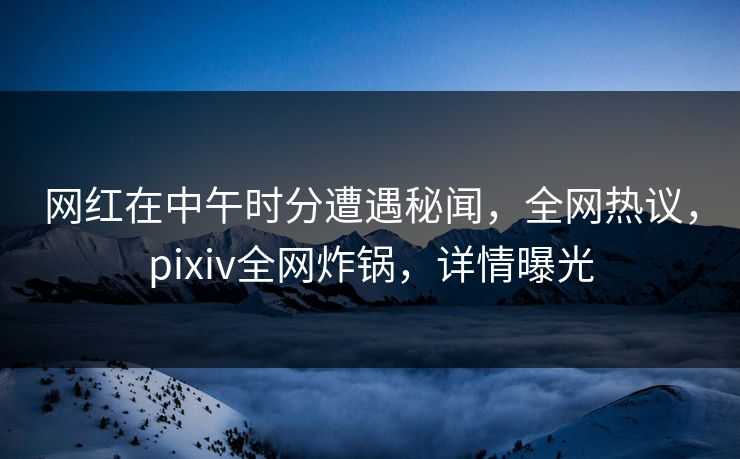 网红在中午时分遭遇秘闻，全网热议，pixiv全网炸锅，详情曝光