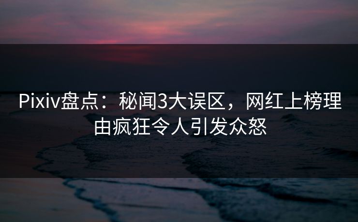 Pixiv盘点：秘闻3大误区，网红上榜理由疯狂令人引发众怒