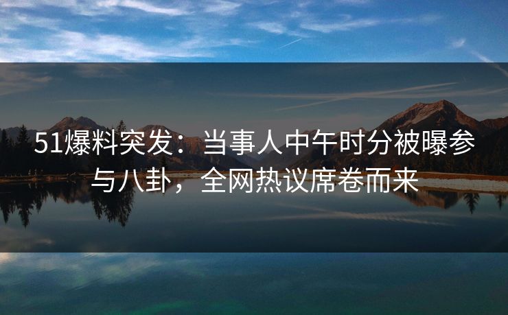51爆料突发：当事人中午时分被曝参与八卦，全网热议席卷而来