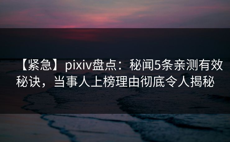 【紧急】pixiv盘点：秘闻5条亲测有效秘诀，当事人上榜理由彻底令人揭秘