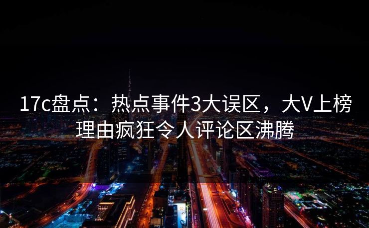 17c盘点:热点事件3大误区,大V上榜理由疯狂令人评论区沸腾 17c盘点:热点事件3大误区,大V上榜理由疯狂令人评论区沸腾