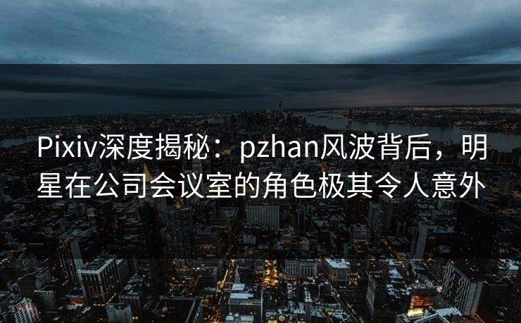 Pixiv深度揭秘:pzhan风波背后,明星在公司会议室的角色极其令人意外 Pixiv深度揭秘:pzhan风波背后,明星在公司会议室的角色极其令人意外