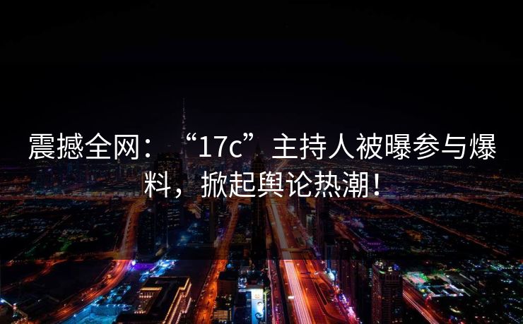 震撼全网：“17c”主持人被曝参与爆料，掀起舆论热潮！