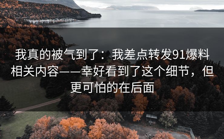 我真的被气到了:我差点转发91爆料相关内容——幸好看到了这个细节,但更可怕的在后面 我真的被气到了:我差点转发91爆料相关内容——幸好看到了这个细节,但更可怕的在后面