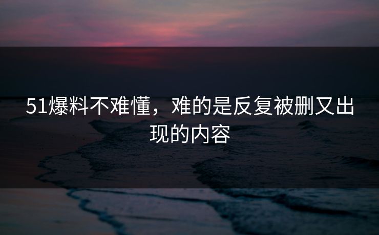 51爆料不难懂，难的是反复被删又出现的内容