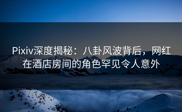 Pixiv深度揭秘：八卦风波背后，网红在酒店房间的角色罕见令人意外