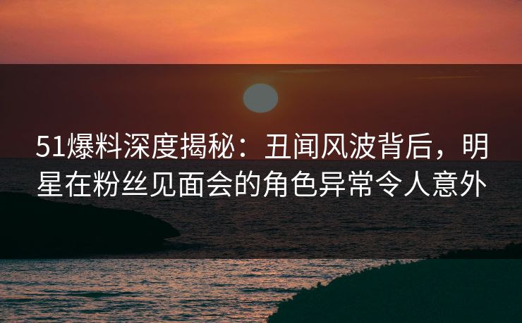 51爆料深度揭秘：丑闻风波背后，明星在粉丝见面会的角色异常令人意外
