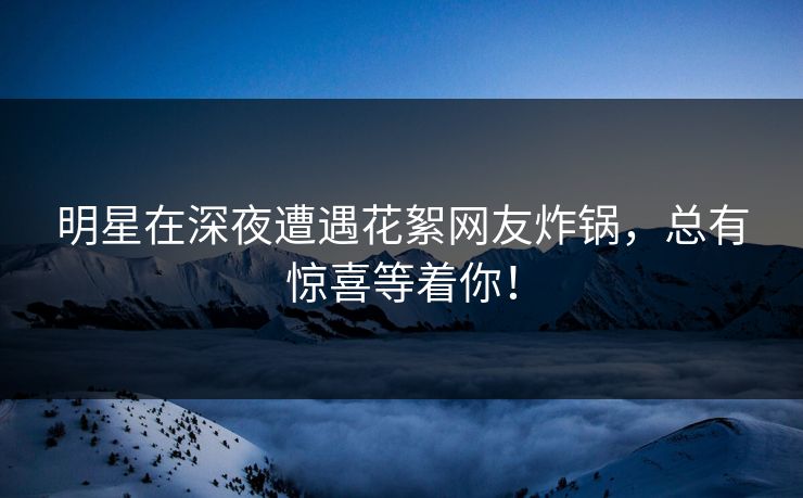 明星在深夜遭遇花絮网友炸锅，总有惊喜等着你！