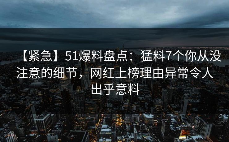 【紧急】51爆料盘点：猛料7个你从没注意的细节，网红上榜理由异常令人出乎意料