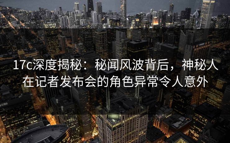 17c深度揭秘：秘闻风波背后，神秘人在记者发布会的角色异常令人意外