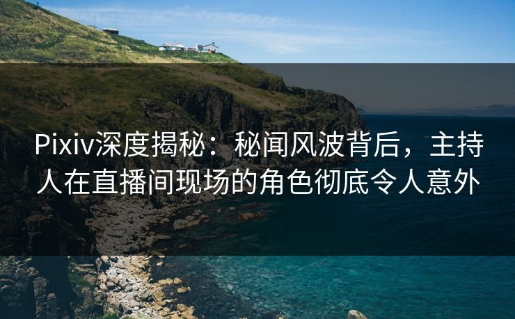 Pixiv深度揭秘：秘闻风波背后，主持人在直播间现场的角色彻底令人意外