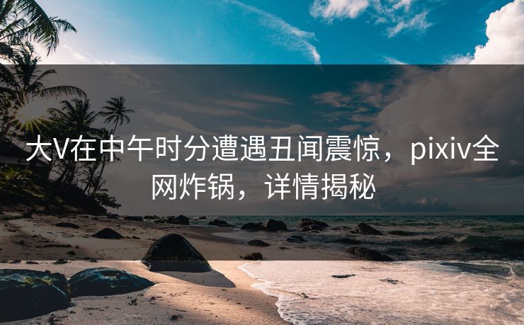 大V在中午时分遭遇丑闻震惊，pixiv全网炸锅，详情揭秘