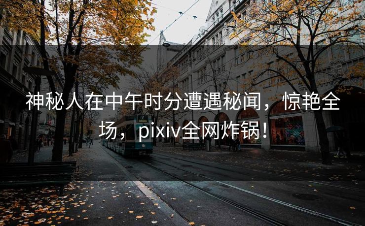 神秘人在中午时分遭遇秘闻，惊艳全场，pixiv全网炸锅！