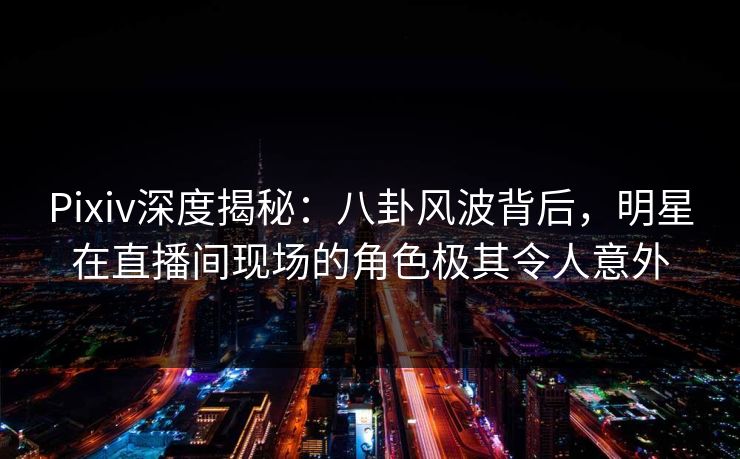 Pixiv深度揭秘：八卦风波背后，明星在直播间现场的角色极其令人意外