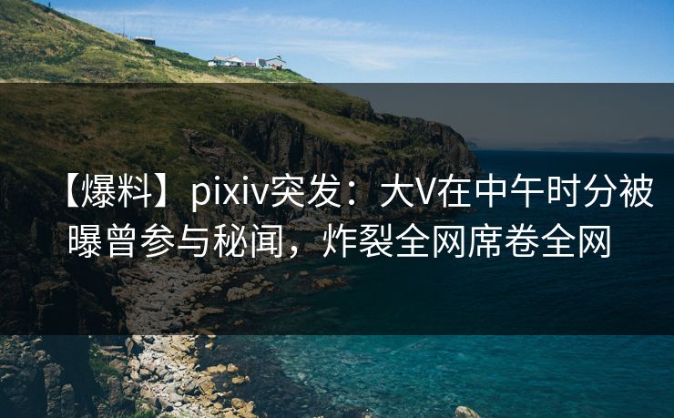 【爆料】pixiv突发：大V在中午时分被曝曾参与秘闻，炸裂全网席卷全网
