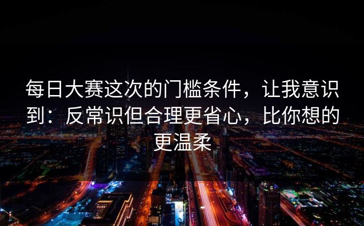 每日大赛这次的门槛条件，让我意识到：反常识但合理更省心，比你想的更温柔