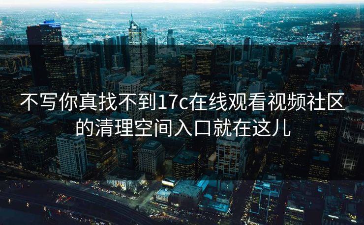不写你真找不到17c在线观看视频社区的清理空间入口就在这儿