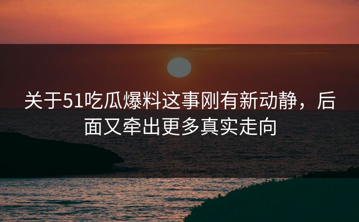 关于51吃瓜爆料这事刚有新动静，后面又牵出更多真实走向