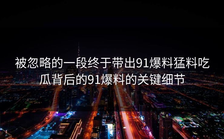 被忽略的一段终于带出91爆料猛料吃瓜背后的91爆料的关键细节