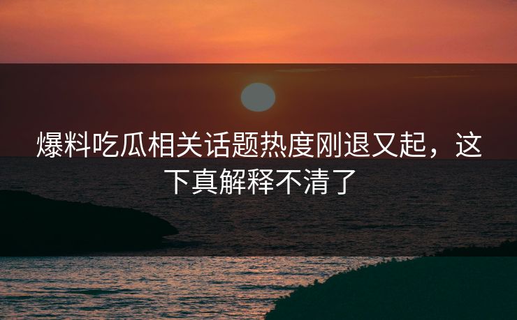 爆料吃瓜相关话题热度刚退又起，这下真解释不清了